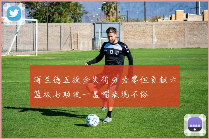 海兰德五投全失得分为零但贡献六篮板七助攻一盖帽表现不俗