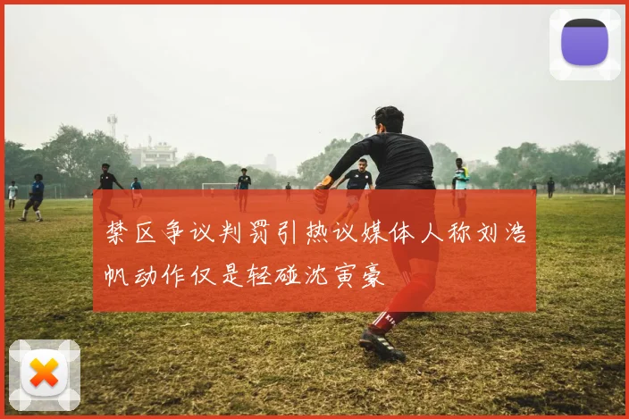 禁区争议判罚引热议媒体人称刘浩帆动作仅是轻碰沈寅豪