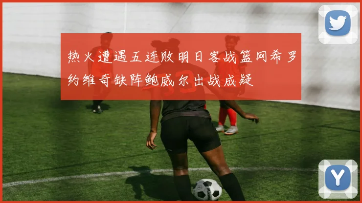 热火遭遇五连败明日客战篮网希罗约维奇缺阵鲍威尔出战成疑