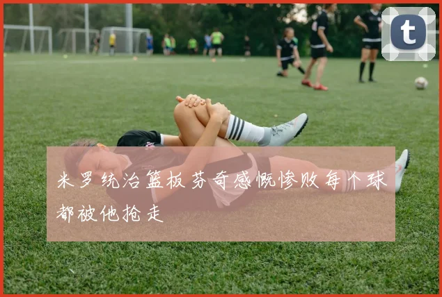 米罗统治篮板芬奇感慨惨败每个球都被他抢走