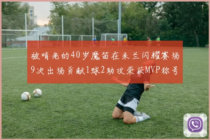 被啃老的40岁魔笛在米兰闪耀赛场9次出场贡献1球2助攻荣获MVP称号