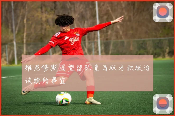 维尼修斯渴望留队皇马双方积极洽谈续约事宜