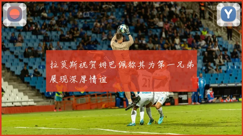 拉莫斯祝贺姆巴佩称其为第一兄弟展现深厚情谊