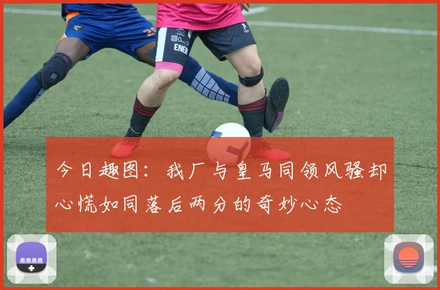 今日趣图：我厂与皇马同领风骚却心慌如同落后两分的奇妙心态