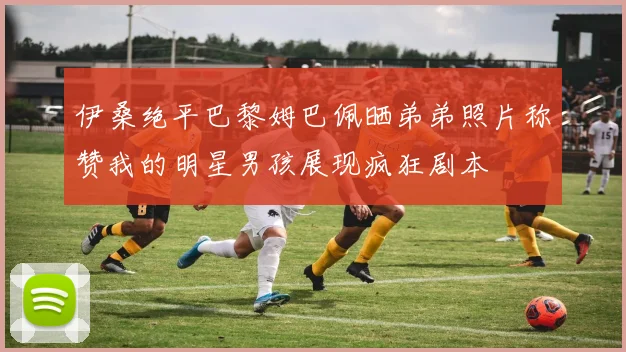 伊桑绝平巴黎姆巴佩晒弟弟照片称赞我的明星男孩展现疯狂剧本