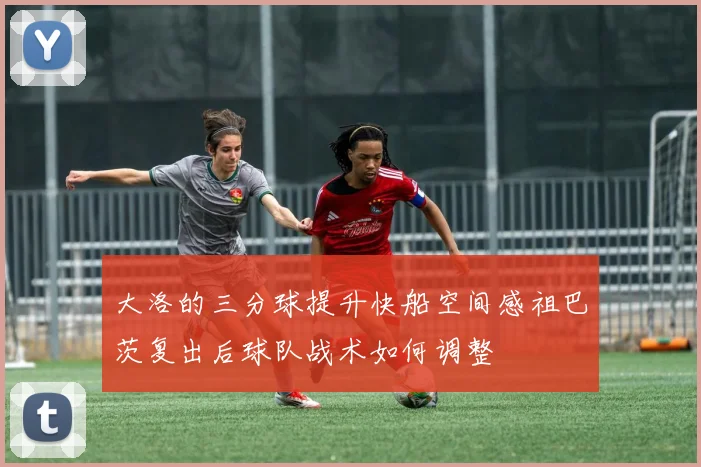 大洛的三分球提升快船空间感祖巴茨复出后球队战术如何调整