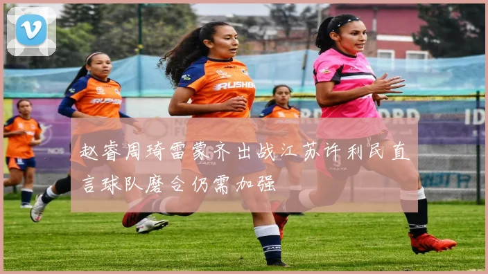 赵睿周琦雷蒙齐出战江苏许利民直言球队磨合仍需加强