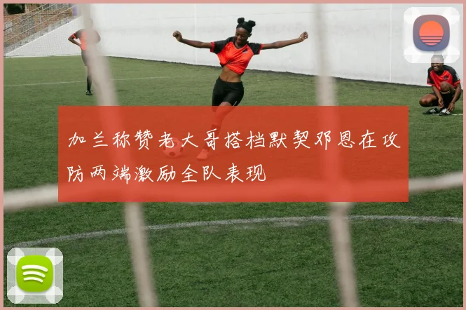 加兰称赞老大哥搭档默契邓恩在攻防两端激励全队表现