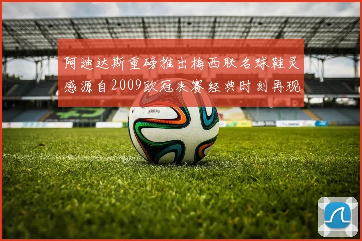 阿迪达斯重磅推出梅西联名球鞋灵感源自2009欧冠决赛经典时刻再现
