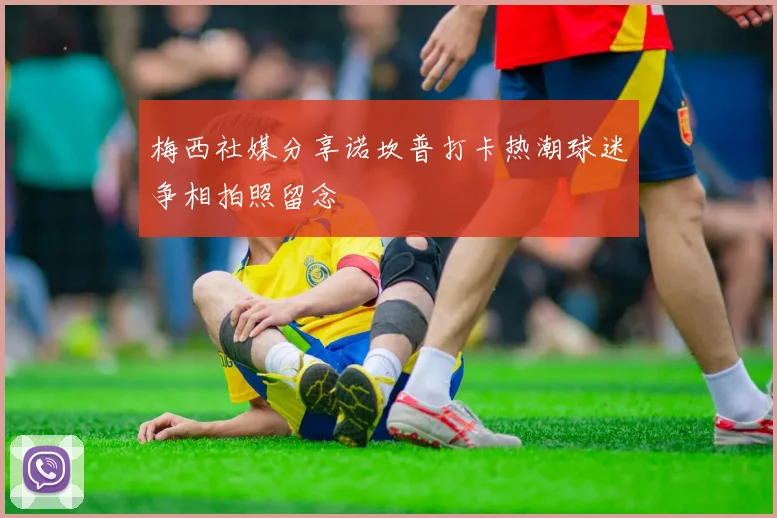 梅西社媒分享诺坎普打卡热潮球迷争相拍照留念