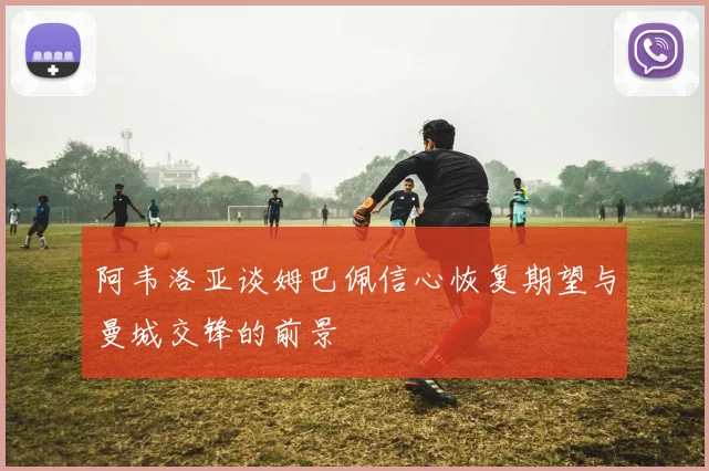 阿韦洛亚谈姆巴佩信心恢复期望与曼城交锋的前景