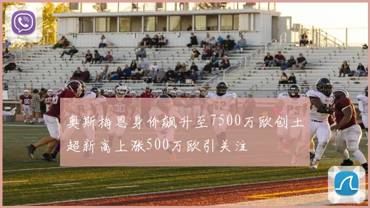 奥斯梅恩身价飙升至7500万欧创土超新高上涨500万欧引关注