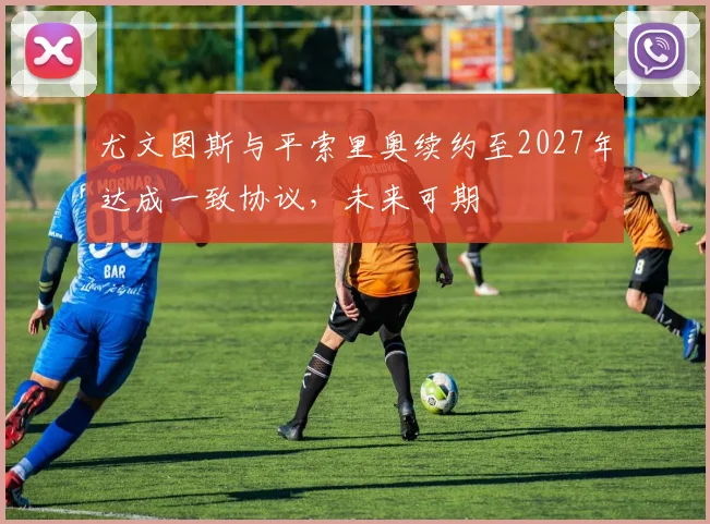尤文图斯与平索里奥续约至2027年达成一致协议，未来可期