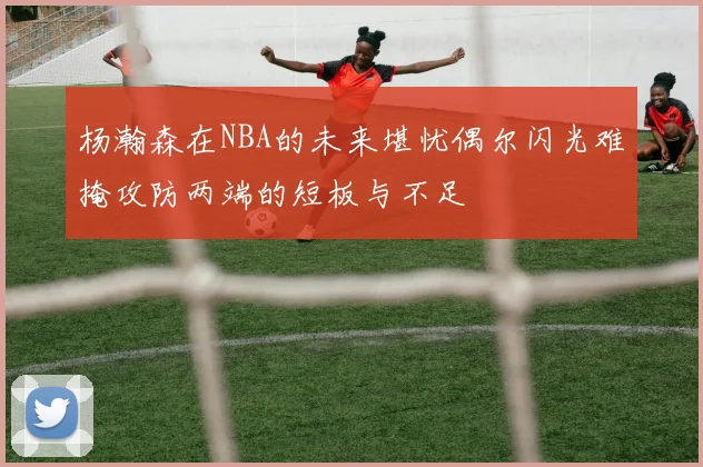 杨瀚森在NBA的未来堪忧偶尔闪光难掩攻防两端的短板与不足