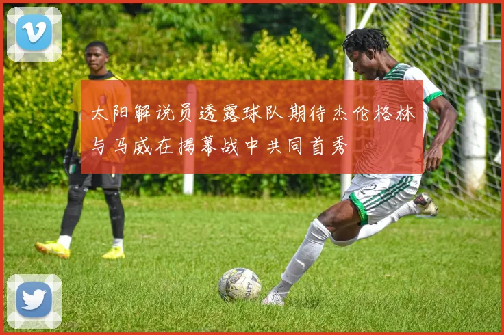 太阳解说员透露球队期待杰伦格林与马威在揭幕战中共同首秀