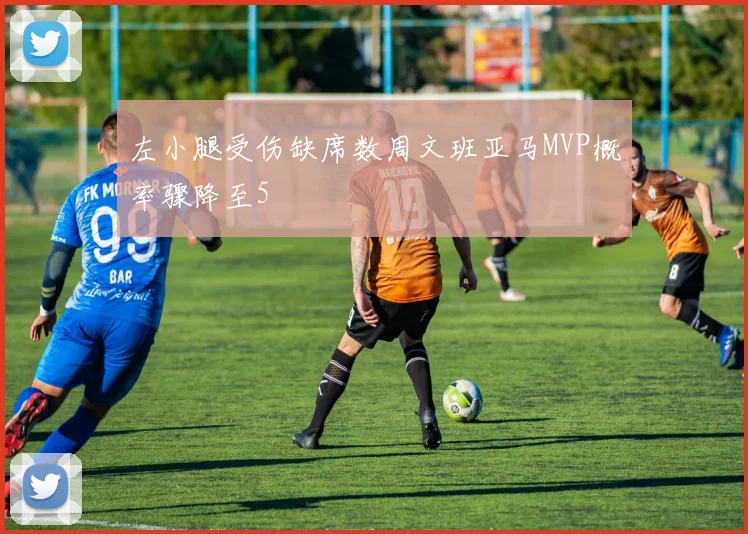 左小腿受伤缺席数周文班亚马MVP概率骤降至5