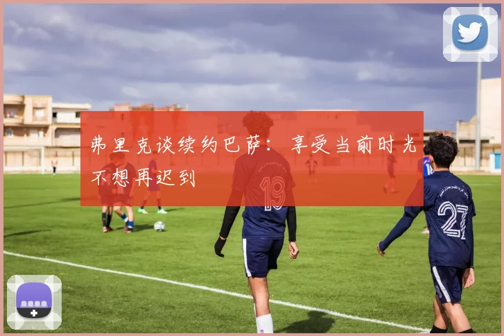 弗里克谈续约巴萨：享受当前时光不想再迟到