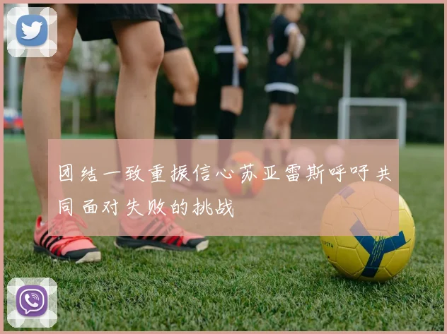 团结一致重振信心苏亚雷斯呼吁共同面对失败的挑战