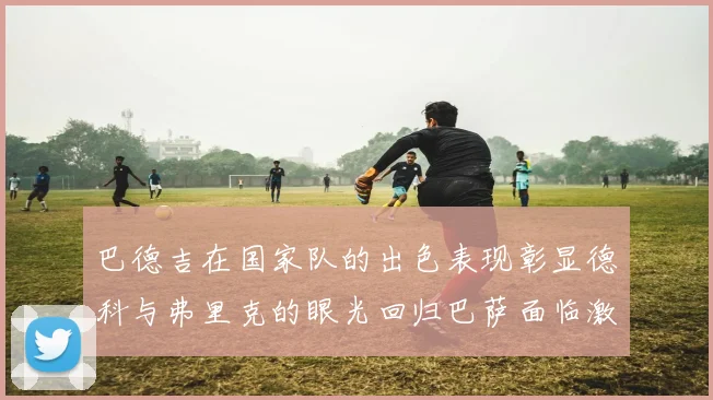 巴德吉在国家队的出色表现彰显德科与弗里克的眼光回归巴萨面临激烈竞争挑战