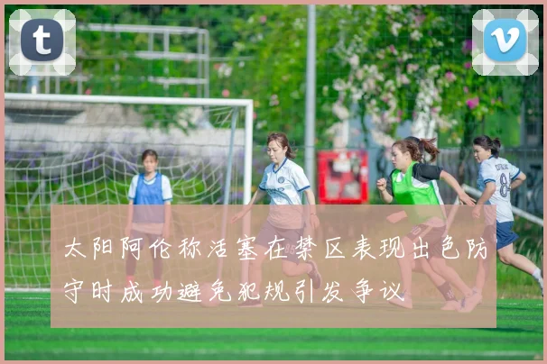 太阳阿伦称活塞在禁区表现出色防守时成功避免犯规引发争议