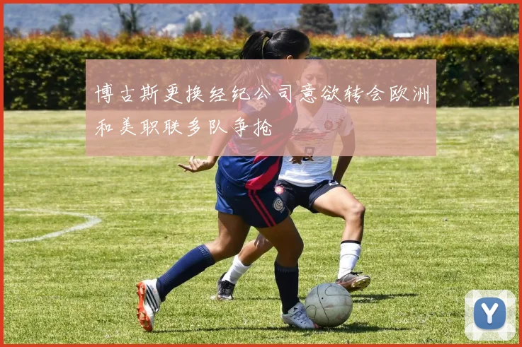 博古斯更换经纪公司意欲转会欧洲和美职联多队争抢