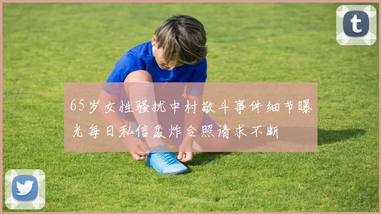 65岁女性骚扰中村敬斗事件细节曝光每日私信轰炸合照请求不断