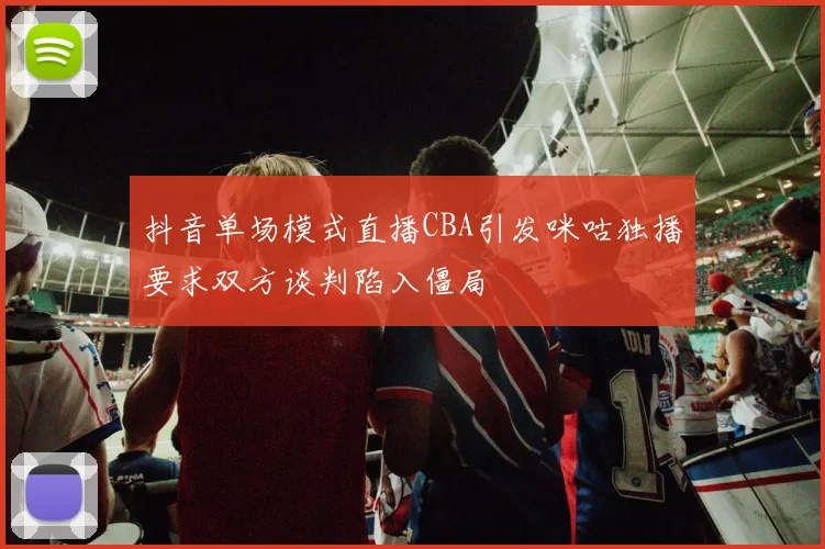 抖音单场模式直播CBA引发咪咕独播要求双方谈判陷入僵局