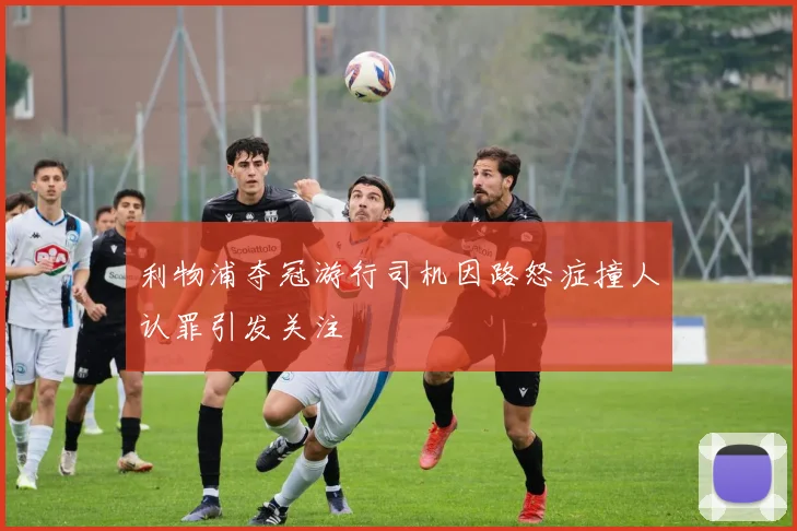 利物浦夺冠游行司机因路怒症撞人认罪引发关注
