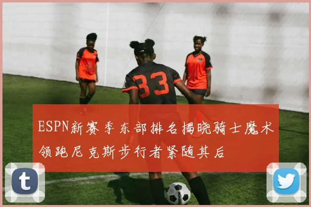 ESPN新赛季东部排名揭晓骑士魔术领跑尼克斯步行者紧随其后
