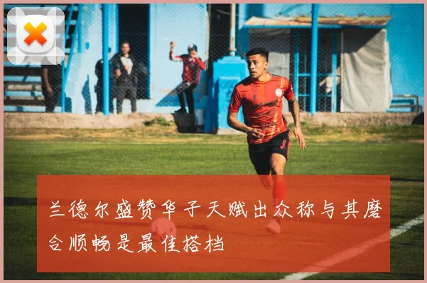 兰德尔盛赞华子天赋出众称与其磨合顺畅是最佳搭档