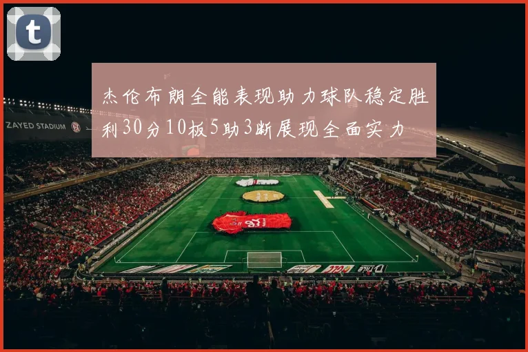 杰伦布朗全能表现助力球队稳定胜利30分10板5助3断展现全面实力