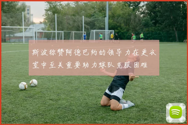 斯波称赞阿德巴约的领导力在更衣室中至关重要助力球队克服困难